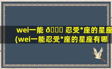 wei一
能 🐒 忍受*
座的星座(wei一
能忍受*
座的星座有哪些)
